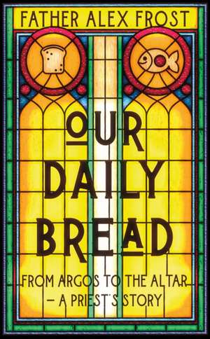 Our Daily Bread: From Argos to the Altar - A Priest's Story de Father Alex Frost