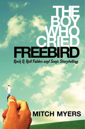 The Boy Who Cried Freebird: Rock & Roll Fables and Sonic Storytelling de Mitch Myers