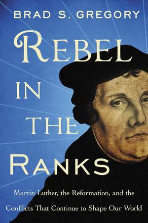 Rebel in the Ranks: Martin Luther, the Reformation, and the Conflicts That Continue to Shape Our World de Brad S. Gregory