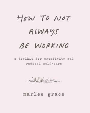 How to Not Always Be Working: A Toolkit for Creativity and Radical Self-Care de Marlee Grace