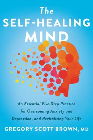 The Self-Healing Mind: An Essential Five-Step Practice for Overcoming Anxiety and Depression, and Revitalizing Your Life de Gregory Scott Brown, M.D.