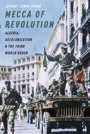 Mecca of Revolution: Algeria, Decolonization, and the Third World Order de Jeffrey James Byrne