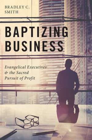 Baptizing Business: Evangelical Executives and the Sacred Pursuit of Profit de Bradley C. Smith