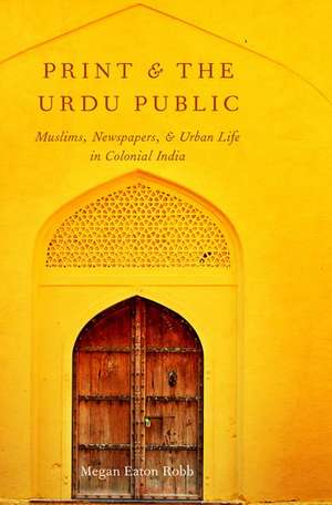 Print and the Urdu Public: Muslims, Newspapers, and Urban Life in Colonial India de Megan Eaton Robb