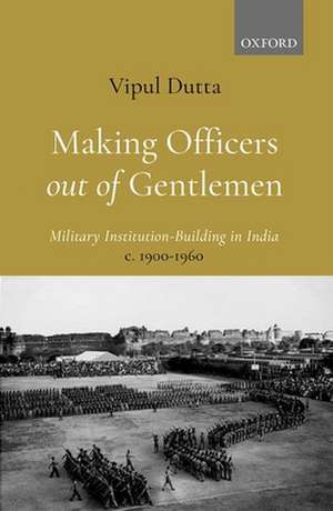 Making Officers out of Gentlemen: Military Institution-Building in India, c. 1900-1960 de Vipul Dutta