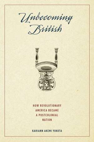 Unbecoming British: How Revolutionary America Became a Postcolonial Nation de Kariann Akemi Yokota