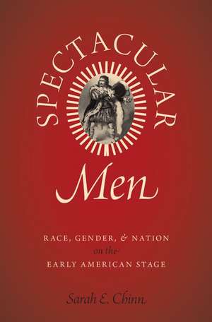 Spectacular Men: Race, Gender, and Nation on the Early American Stage de Sarah E. Chinn