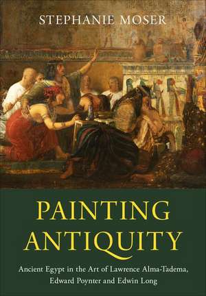 Painting Antiquity: Ancient Egypt in the Art of Lawrence Alma-Tadema, Edward Poynter and Edwin Long de Stephanie Moser