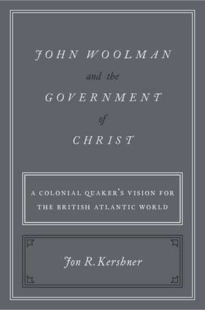 John Woolman and the Government of Christ: A Colonial Quaker's Vision for the British Atlantic World de Jon R. Kershner