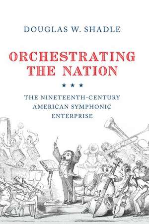 Orchestrating the Nation: The Nineteenth-Century American Symphonic Enterprise de Douglas Shadle