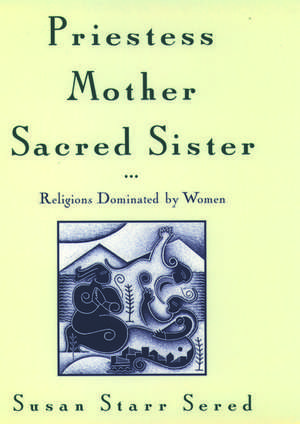 Priestess, Mother, Sacred Sister: Religions Dominated by Women de Susan Starr Sered