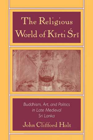 The Religious World of Kirti Sri: Buddhism, Art, and Politics of Late Medieval Sri Lanka de John Clifford Holt