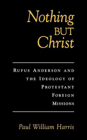 Nothing But Christ: Rufus Anderson and the Ideology of Protestant Foreign Missions de Paul William Harris