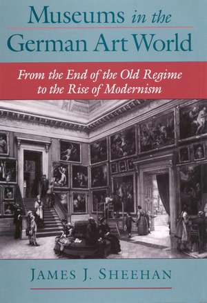 Museums in the German Art World: From the End of the Old Regime to the Rise of Modernism de James J. Sheehan