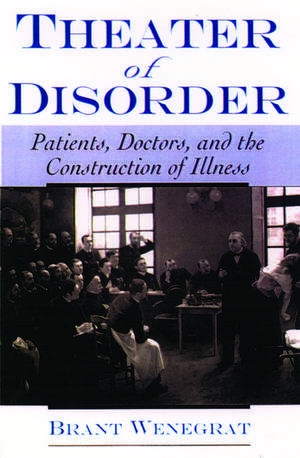 Theater of Disorder: Patients, Doctors and the Construction of Illness de Brant Wenegrat