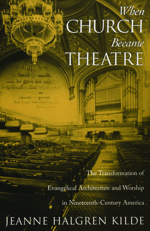 When Church Became Theatre: The Transformation of Evangelical Architecture and Worship in Nineteenth-Century America de Jeanne Halgren Kilde