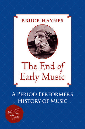 The End of Early Music: A Period Performer's History of Music for the Twenty-First Century de Bruce Haynes