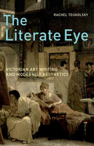 The Literate Eye: Victorian Art Writing and Modernist Aesthetics de Rachel Teukolsky