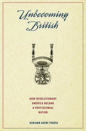 Unbecoming British: How Revolutionary America Became a Postcolonial Nation de Kariann Yokota