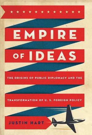 Empire of Ideas: The Origins of Public Diplomacy and the Transformation of U. S. Foreign Policy de Justin Hart