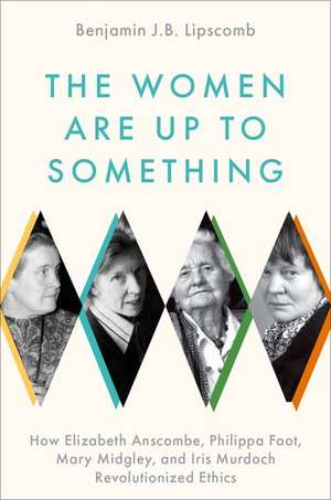 The Women Are Up to Something: How Elizabeth Anscombe, Philippa Foot, Mary Midgley, and Iris Murdoch Revolutionized Ethics de Benjamin J.B. Lipscomb