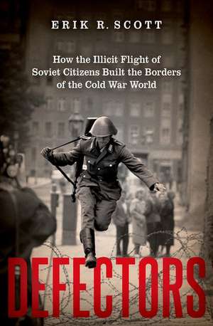 Defectors: How the Illicit Flight of Soviet Citizens Built the Borders of the Cold War World de Erik R. Scott