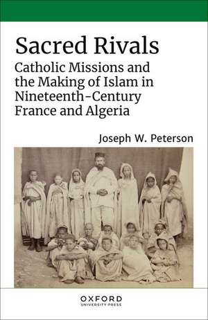 Sacred Rivals: Catholic Missions and the Making of Islam in Nineteenth-Century France and Algeria de Joseph W. Peterson