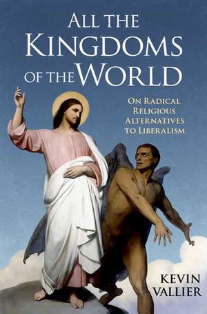 All the Kingdoms of the World: On Radical Religious Alternatives to Liberalism de Kevin Vallier