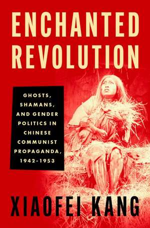 Enchanted Revolution: Ghosts, Shamans, and Gender Politics in Chinese Communist Propaganda, 1942-1953 de Xiaofei Kang