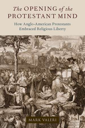 The Opening of the Protestant Mind: How Anglo-American Protestants Embraced Religious Liberty de Mark Valeri