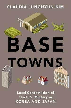 Base Towns: Local Contestation of the U.S. Military in Korea and Japan de Claudia Junghyun Kim