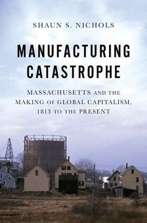 Manufacturing Catastrophe: Massachusetts and the Making of Global Capitalism, 1813 to the Present de Shaun S. Nichols