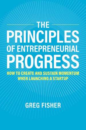 The Principles of Entrepreneurial Progress: How to Create and Sustain Momentum When Launching a Startup de Greg Fisher