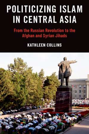 Politicizing Islam in Central Asia: From the Russian Revolution to the Afghan and Syrian Jihads de Kathleen Collins