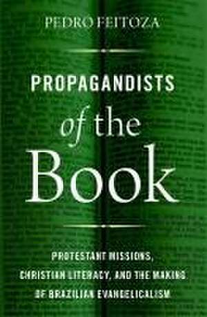 Propagandists of the Book: Protestant Missions, Christian Literacy, and the Making of Brazilian Evangelicalism de Pedro Feitoza