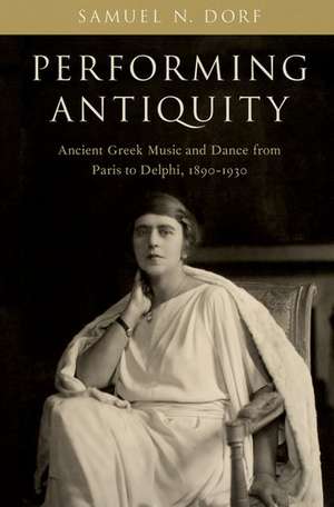 Performing Antiquity: Ancient Greek Music and Dance from Paris to Delphi, 1890-1930 de Samuel N. Dorf