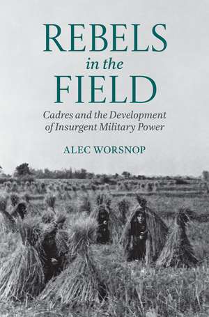 Rebels in the Field: Cadres and the Development of Insurgent Military Power de Alec Worsnop