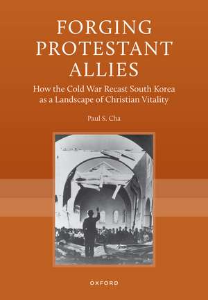 Forging Protestant Allies: How the Cold War Recast South Korea as a Landscape of Christian Vitality de Paul S. Cha