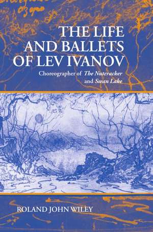 The Life and Ballets of Lev Ivanov: Choreographer of The Nutcracker and Swan Lake de Roland John Wiley