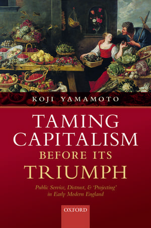 Taming Capitalism before its Triumph: Public Service, Distrust, and 'Projecting' in Early Modern England de Koji Yamamoto