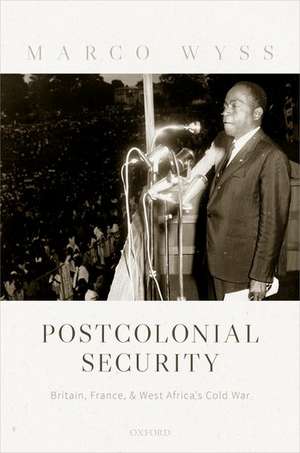 Postcolonial Security: Britain, France, and West Africa's Cold War de Marco Wyss