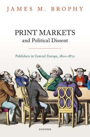 Print Markets and Political Dissent: Publishers in Central Europe, 1800-1870 de James M. Brophy