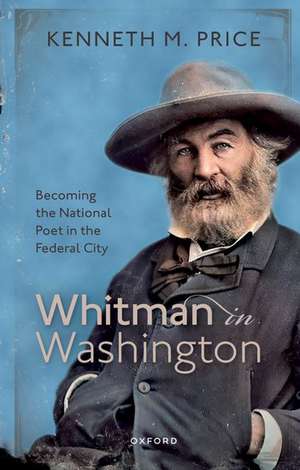 Whitman in Washington: Becoming the National Poet in the Federal City de Kenneth M. Price