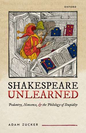 Shakespeare Unlearned: Pedantry, Nonsense, and the Philology of Stupidity de Adam Zucker