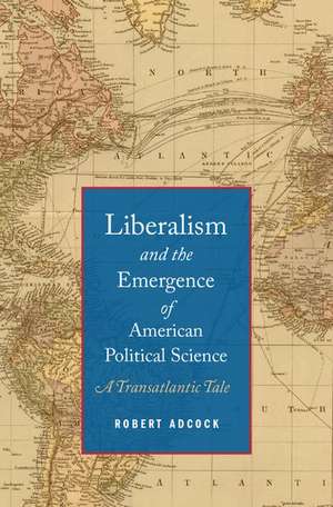 Liberalism and the Emergence of American Political Science: A Transatlantic Tale de Robert Adcock