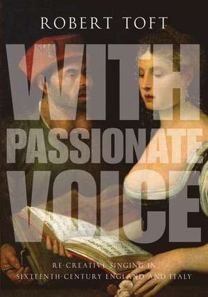 With Passionate Voice: Re-Creative Singing in 16th-Century England and Italy de Robert Toft