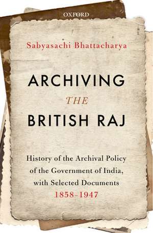 Archiving the British Raj: History of the Archival Policy of the Government of India, with Selected Documents, 1858-1947 de Sabyasachi Bhattacharya