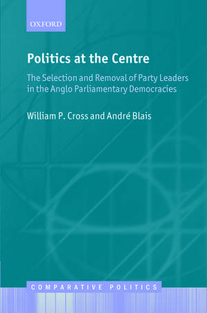 Politics at the Centre: The Selection and Removal of Party Leaders in the Anglo Parliamentary Democracies de William P. Cross