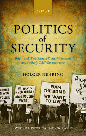 Politics of Security: British and West German Protest Movements and the Early Cold War, 1945-1970 de Holger Nehring