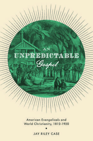 An Unpredictable Gospel: American Evangelicals and World Christianity, 1812-1920 de Jay Riley Case